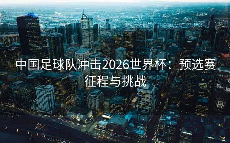 中国足球队冲击2026世界杯：预选赛征程与挑战