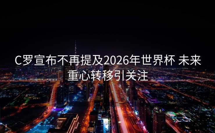 C罗宣布不再提及2026年世界杯 未来重心转移引关注