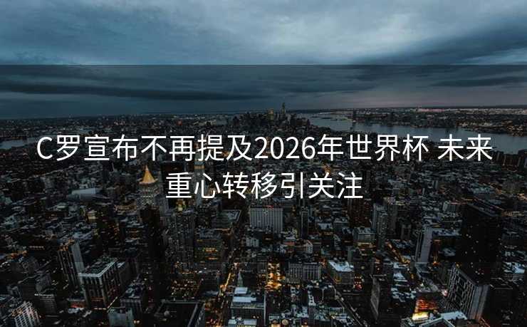 C罗宣布不再提及2026年世界杯 未来重心转移引关注