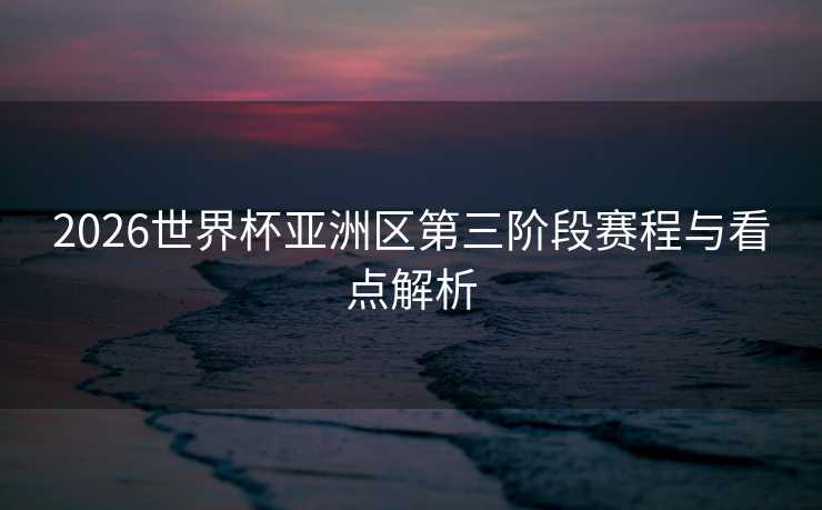 2026世界杯亚洲区第三阶段赛程与看点解析