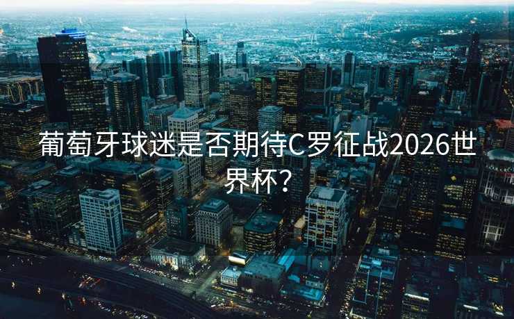葡萄牙球迷是否期待C罗征战2026世界杯？