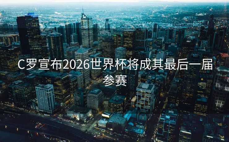 C罗宣布2026世界杯将成其最后一届参赛