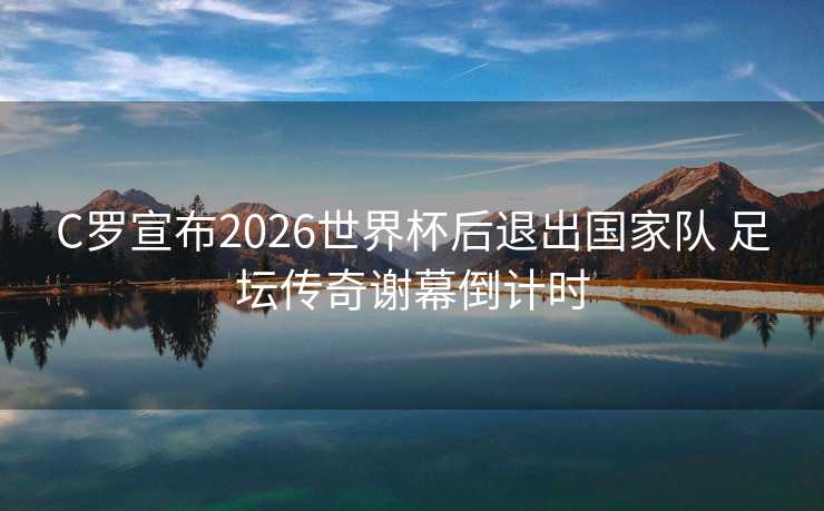 C罗宣布2026世界杯后退出国家队 足坛传奇谢幕倒计时