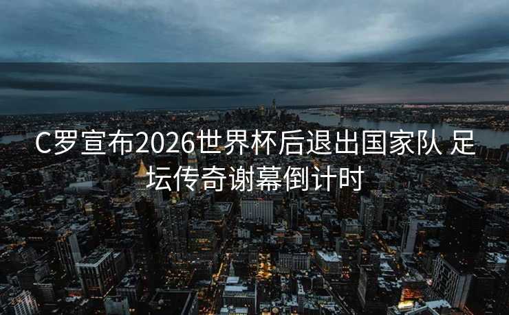 C罗宣布2026世界杯后退出国家队 足坛传奇谢幕倒计时